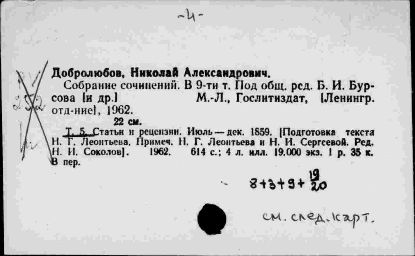 ﻿Добролюбов, Николай Александрович.
Собрание сочинений. В 9-ти т. Под общ. ред. Б. И. Бур-сова [и др.)	М.-Л., Гослитиздат, |Ленингр.
отд-ние), 1962.
22 см.
Т. 5- Статьи и рецензии. Июль —дек. 1859. [Подготовка текста Н. Г. Леонтьева. Примем. Н. Г. Леонтьева и Н. И. Сергеевой. Ред. 1Н. И. Соколов]. 1962.	614 с.; 4 л. илл. 19.000 экз. 1 р. 35 к.
В пер.